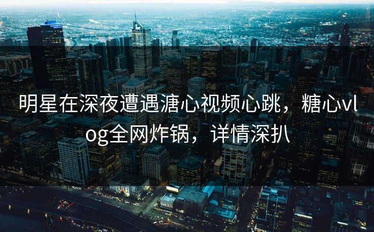 明星在深夜遭遇溏心视频心跳，糖心vlog全网炸锅，详情深扒