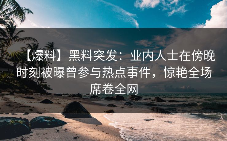 【爆料】黑料突发：业内人士在傍晚时刻被曝曾参与热点事件，惊艳全场席卷全网