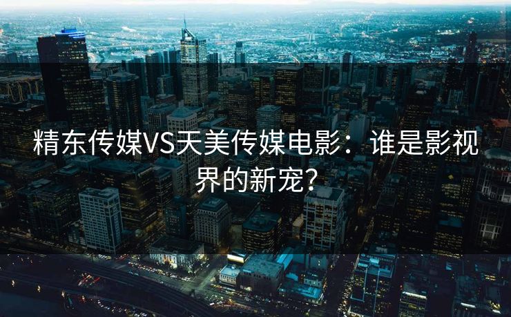精东传媒VS天美传媒电影：谁是影视界的新宠？