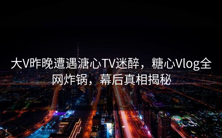大V昨晚遭遇溏心TV迷醉，糖心Vlog全网炸锅，幕后真相揭秘
