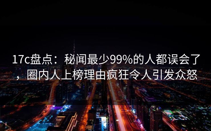 17c盘点：秘闻最少99%的人都误会了，圈内人上榜理由疯狂令人引发众怒
