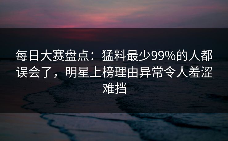 每日大赛盘点:猛料最少99%的人都误会了,明星上榜理由异常令人羞涩难挡 每日大赛盘点:猛料最少99%的人都误会了,明星上榜理由异常令人羞涩难挡