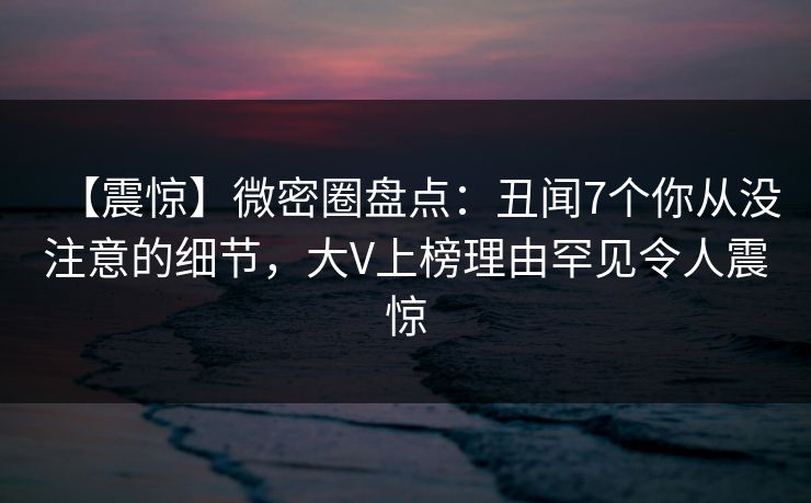 【震惊】微密圈盘点：丑闻7个你从没注意的细节，大V上榜理由罕见令人震惊