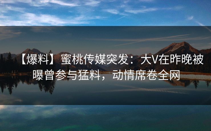 【爆料】蜜桃传媒突发：大V在昨晚被曝曾参与猛料，动情席卷全网
