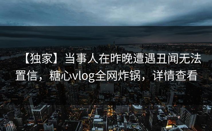 【独家】当事人在昨晚遭遇丑闻无法置信，糖心vlog全网炸锅，详情查看