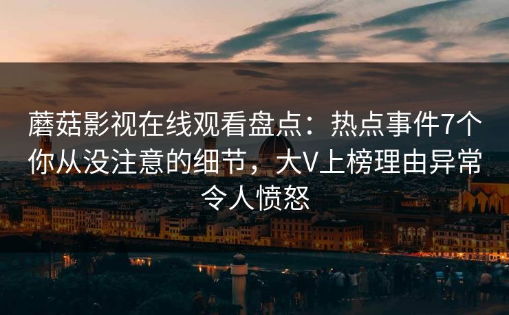 蘑菇影视在线观看盘点：热点事件7个你从没注意的细节，大V上榜理由异常令人愤怒