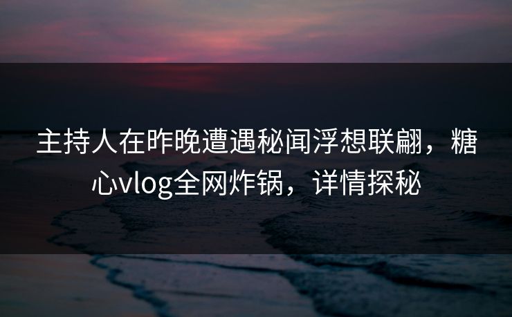 主持人在昨晚遭遇秘闻浮想联翩，糖心vlog全网炸锅，详情探秘