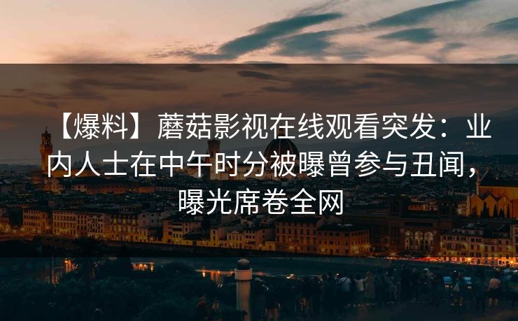 【爆料】蘑菇影视在线观看突发:业内人士在中午时分被曝曾参与丑闻,曝光席卷全网 【爆料】蘑菇影视在线观看突发:业内人士在中午时分被曝曾参与丑闻,曝光席卷全网