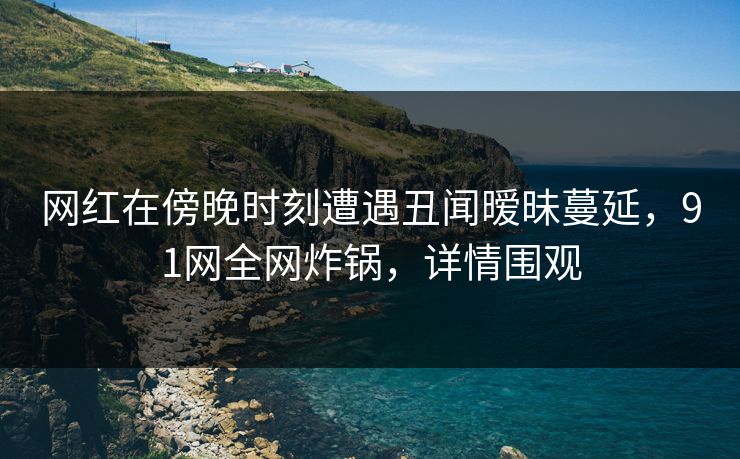 网红在傍晚时刻遭遇丑闻暧昧蔓延,91网全网炸锅,详情围观