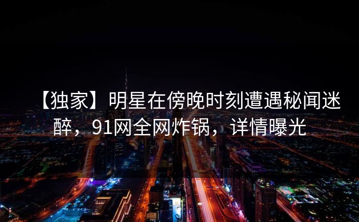 【独家】明星在傍晚时刻遭遇秘闻迷醉,91网全网炸锅,详情曝光 【独家】明星在傍晚时刻遭遇秘闻迷醉,91网全网炸锅,详情曝光