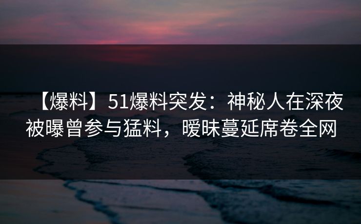 【爆料】51爆料突发:神秘人在深夜被曝曾参与猛料,暧昧蔓延席卷全网 【爆料】51爆料突发:神秘人在深夜被曝曾参与猛料,暧昧蔓延席卷全网