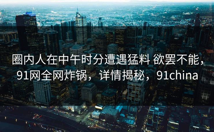 圈内人在中午时分遭遇猛料 欲罢不能,91网全网炸锅,详情揭秘,91china 圈内人在中午时分遭遇猛料 欲罢不能,91网全网炸锅,详情揭秘,91china
