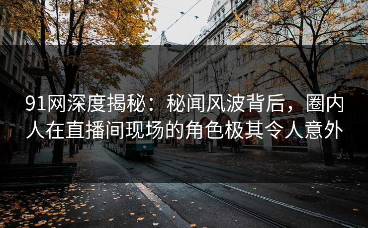 91网深度揭秘:秘闻风波背后,圈内人在直播间现场的角色极其令人意外 91网深度揭秘:秘闻风波背后,圈内人在直播间现场的角色极其令人意外