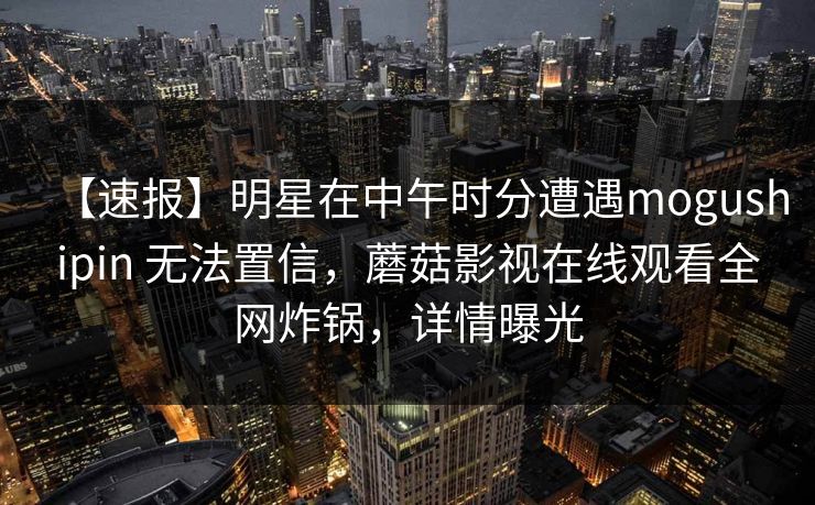 【速报】明星在中午时分遭遇mogushipin 无法置信,蘑菇影视在线观看全网炸锅,详情曝光 【速报】明星在中午时分遭遇mogushipin 无法置信,蘑菇影视在线观看全网炸锅,详情曝光