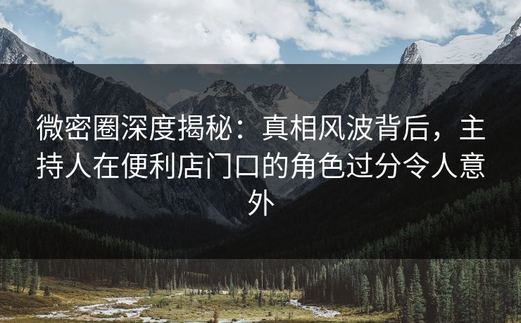 微密圈深度揭秘：真相风波背后，主持人在便利店门口的角色过分令人意外