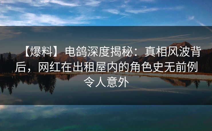 【爆料】电鸽深度揭秘：真相风波背后，网红在出租屋内的角色史无前例令人意外