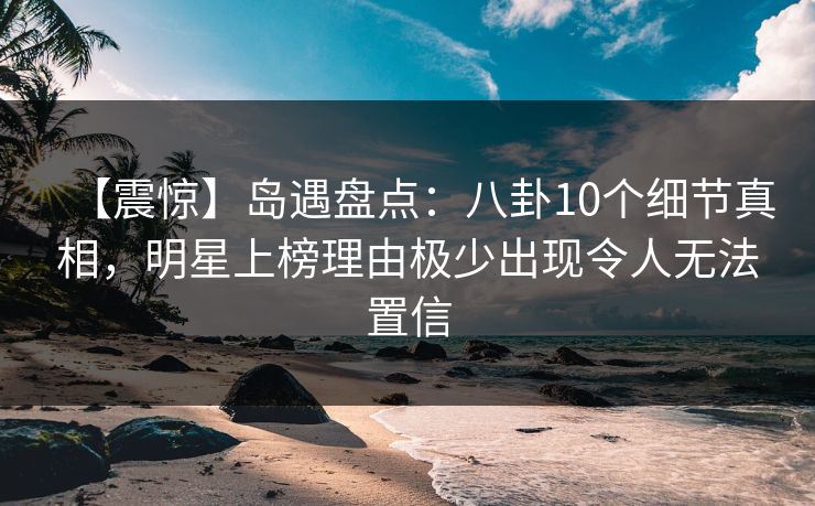 【震惊】岛遇盘点：八卦10个细节真相，明星上榜理由极少出现令人无法置信