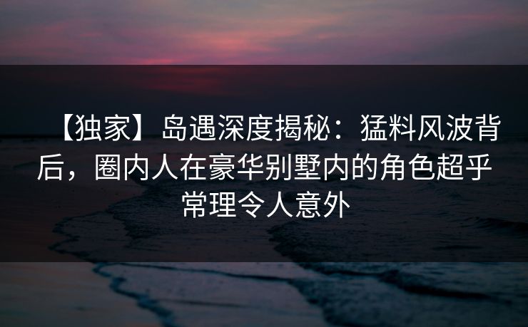 【独家】岛遇深度揭秘:猛料风波背后,圈内人在豪华别墅内的角色超乎常理令人意外 【独家】岛遇深度揭秘:猛料风波背后,圈内人在豪华别墅内的角色超乎常理令人意外