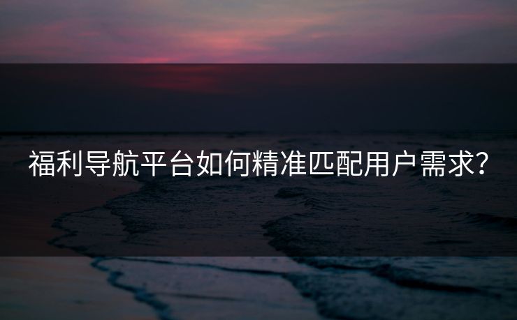 福利导航平台如何精准匹配用户需求？