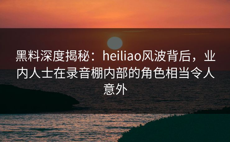 黑料深度揭秘：heiliao风波背后，业内人士在录音棚内部的角色相当令人意外