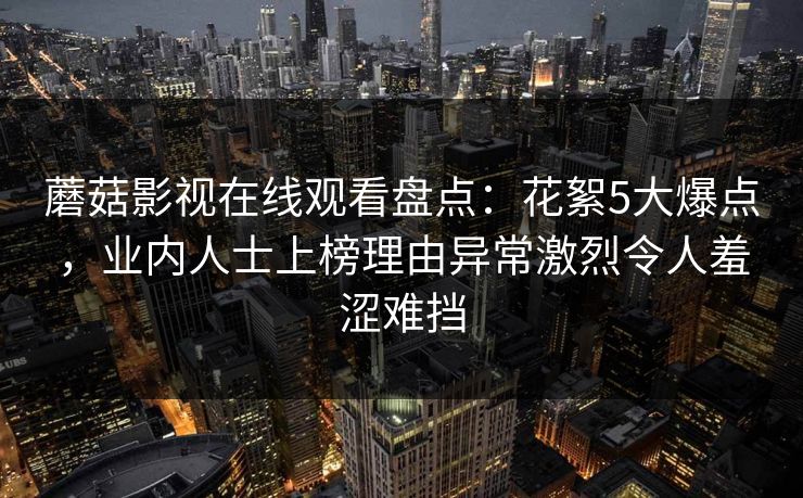 蘑菇影视在线观看盘点：花絮5大爆点，业内人士上榜理由异常激烈令人羞涩难挡