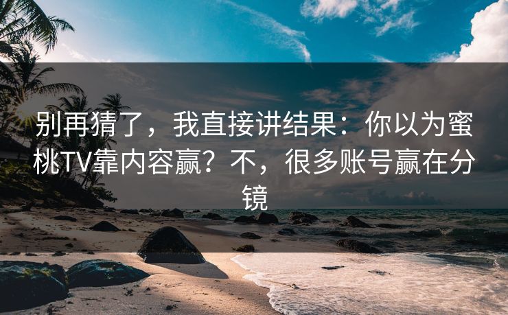 别再猜了，我直接讲结果：你以为蜜桃TV靠内容赢？不，很多账号赢在分镜