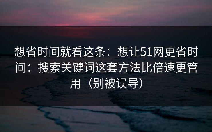 想省时间就看这条：想让51网更省时间：搜索关键词这套方法比倍速更管用（别被误导）