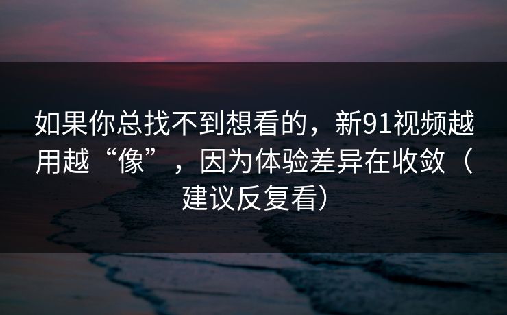 如果你总找不到想看的，新91视频越用越“像”，因为体验差异在收敛（建议反复看）