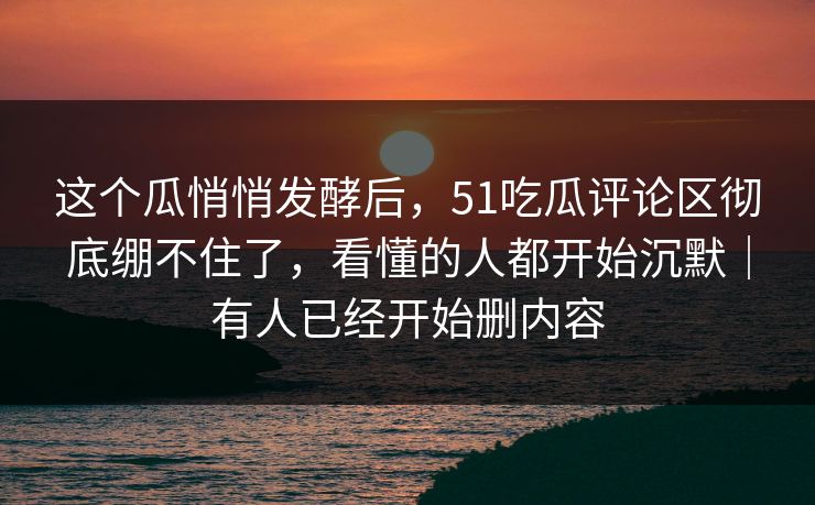 这个瓜悄悄发酵后,51吃瓜评论区彻底绷不住了,看懂的人都开始沉默|有人已经开始删内容 这个瓜悄悄发酵后,51吃瓜评论区彻底绷不住了,看懂的人都开始沉默|有人已经开始删内容