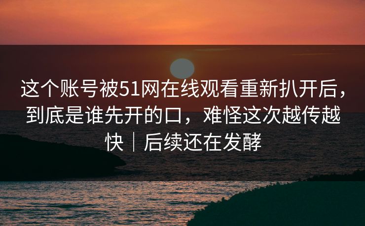 这个账号被51网在线观看重新扒开后，到底是谁先开的口，难怪这次越传越快｜后续还在发酵